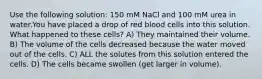 Use the following solution: 150 mM NaCl and 100 mM urea in water.You have placed a drop of red blood cells into this solution. What happened to these cells? A) They maintained their volume. B) The volume of the cells decreased because the water moved out of the cells. C) ALL the solutes from this solution entered the cells. D) The cells became swollen (get larger in volume).