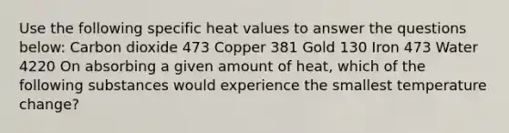 Use the following specific heat values to answer the questions below: Carbon dioxide 473 Copper 381 Gold 130 Iron 473 Water 4220 On absorbing a given amount of heat, which of the following substances would experience the smallest temperature change?