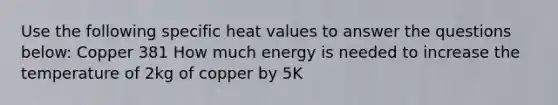 Use the following specific heat values to answer the questions below: Copper 381 How much energy is needed to increase the temperature of 2kg of copper by 5K