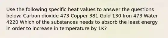 Use the following specific heat values to answer the questions below: Carbon dioxide 473 Copper 381 Gold 130 Iron 473 Water 4220 Which of the substances needs to absorb the least energy in order to increase in temperature by 1K?