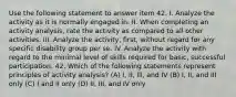 Use the following statement to answer item 42. I. Analyze the activity as it is normally engaged in. II. When completing an activity analysis, rate the activity as compared to all other activities. III. Analyze the activity, first, without regard for any specific disability group per se. IV. Analyze the activity with regard to the minimal level of skills required for basic, successful participation. 42. Which of the following statements represent principles of activity analysis? (A) I, II, Ill, and IV (B) I, II, and III only (C) I and II only (D) II, III, and IV only