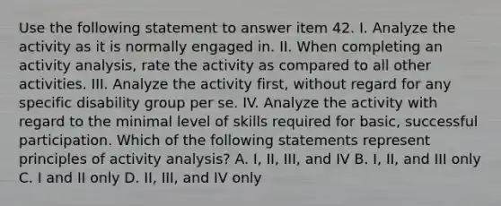 Use the following statement to answer item 42. I. Analyze the activity as it is normally engaged in. II. When completing an activity analysis, rate the activity as compared to all other activities. III. Analyze the activity first, without regard for any specific disability group per se. IV. Analyze the activity with regard to the minimal level of skills required for basic, successful participation. Which of the following statements represent principles of activity analysis? A. I, II, III, and IV B. I, II, and III only C. I and II only D. II, III, and IV only