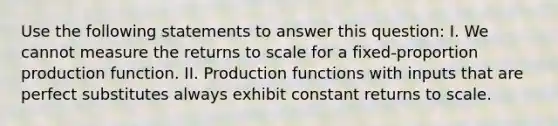 Use the following statements to answer this question: I. We cannot measure the returns to scale for a fixed-proportion production function. II. Production functions with inputs that are perfect substitutes always exhibit constant returns to scale.