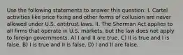 Use the following statements to answer this question: I. Cartel activities like price fixing and other forms of collusion are never allowed under U.S. antitrust laws. II. The Sherman Act applies to all firms that operate in U.S. markets, but the law does not apply to foreign governments. A) I and II are true. C) II is true and I is false. B) I is true and II is false. D) I and II are false.