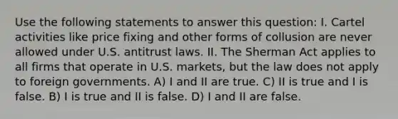 Use the following statements to answer this question: I. Cartel activities like price fixing and other forms of collusion are never allowed under U.S. antitrust laws. II. The Sherman Act applies to all firms that operate in U.S. markets, but the law does not apply to foreign governments. A) I and II are true. C) II is true and I is false. B) I is true and II is false. D) I and II are false.