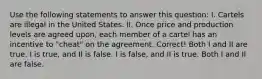 Use the following statements to answer this question: I. Cartels are illegal in the United States. II. Once price and production levels are agreed upon, each member of a cartel has an incentive to "cheat" on the agreement. Correct! Both I and II are true. I is true, and II is false. I is false, and II is true. Both I and II are false.