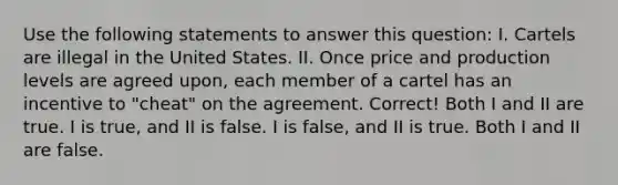 Use the following statements to answer this question: I. Cartels are illegal in the United States. II. Once price and production levels are agreed upon, each member of a cartel has an incentive to "cheat" on the agreement. Correct! Both I and II are true. I is true, and II is false. I is false, and II is true. Both I and II are false.