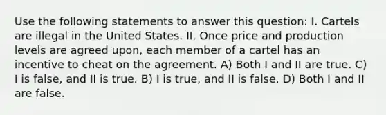 Use the following statements to answer this question: I. Cartels are illegal in the United States. II. Once price and production levels are agreed upon, each member of a cartel has an incentive to cheat on the agreement. A) Both I and II are true. C) I is false, and II is true. B) I is true, and II is false. D) Both I and II are false.