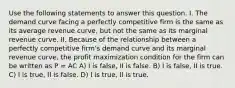 Use the following statements to answer this question. I. The demand curve facing a perfectly competitive firm is the same as its average revenue curve, but not the same as its marginal revenue curve. II. Because of the relationship between a perfectly competitive firm's demand curve and its marginal revenue curve, the profit maximization condition for the firm can be written as P = AC A) I is false, II is false. B) I is false, II is true. C) I is true, II is false. D) I is true, II is true.