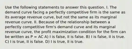 Use the following statements to answer this question. I. The demand curve facing a perfectly competitive firm is the same as its average revenue curve, but not the same as its marginal revenue curve. II. Because of the relationship between a perfectly competitive firm's demand curve and its marginal revenue curve, the <a href='https://www.questionai.com/knowledge/kI8oyZMVJk-profit-maximization' class='anchor-knowledge'>profit maximization</a> condition for the firm can be written as P = AC A) I is false, II is false. B) I is false, II is true. C) I is true, II is false. D) I is true, II is true.