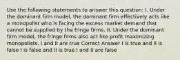 Use the following statements to answer this question: I. Under the dominant firm model, the dominant firm effectively acts like a monopolist who is facing the excess market demand that cannot be supplied by the fringe firms. II. Under the dominant firm model, the fringe firms also act like profit maximizing monopolists. I and II are true Correct Answer I is true and II is false I is false and II is true I and II are false