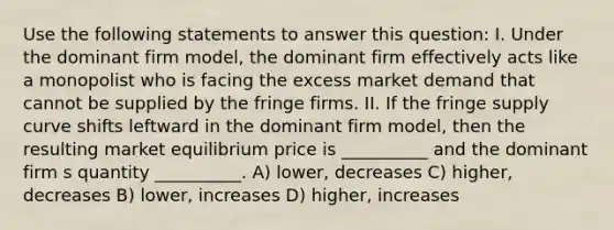 Use the following statements to answer this question: I. Under the dominant firm model, the dominant firm effectively acts like a monopolist who is facing the excess market demand that cannot be supplied by the fringe firms. II. If the fringe supply curve shifts leftward in the dominant firm model, then the resulting market equilibrium price is __________ and the dominant firm s quantity __________. A) lower, decreases C) higher, decreases B) lower, increases D) higher, increases