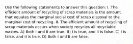 Use the following statements to answer this question: I. The efficient amount of recycling of scrap materials is the amount that equates the marginal social cost of scrap disposal to the marginal cost of recycling. II. The efficient amount of recycling of scrap materials occurs when society recycles all recyclable wastes. A) Both I and II are true. B) I is true, and II is false. C) I is false, and II is true. D) Both I and II are false.