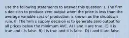 Use the following statements to answer this question: I. The firm s decision to produce zero output when the price is less than the average variable cost of production is known as the shutdown rule. II. The firm s supply decision is to generate zero output for all prices below the minimum AVC. A) I and II are true. C) II is true and I is false. B) I is true and II is false. D) I and II are false.