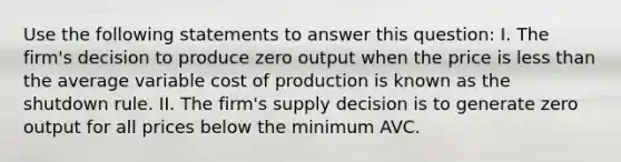 Use the following statements to answer this question: I. The firm's decision to produce zero output when the price is <a href='https://www.questionai.com/knowledge/k7BtlYpAMX-less-than' class='anchor-knowledge'>less than</a> the average variable cost of production is known as the shutdown rule. II. The firm's supply decision is to generate zero output for all prices below the minimum AVC.