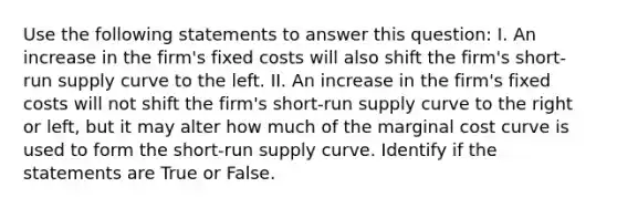 Use the following statements to answer this question: I. An increase in the firm's fixed costs will also shift the firm's short-run supply curve to the left. II. An increase in the firm's fixed costs will not shift the firm's short-run supply curve to the right or left, but it may alter how much of the marginal cost curve is used to form the short-run supply curve. Identify if the statements are True or False.