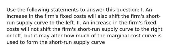 Use the following statements to answer this question: I. An increase in the firm's fixed costs will also shift the firm's <a href='https://www.questionai.com/knowledge/kpdf81PlVL-short-run-supply' class='anchor-knowledge'>short-run supply</a> curve to the left. II. An increase in the firm's fixed costs will not shift the firm's short-run supply curve to the right or left, but it may alter how much of the marginal cost curve is used to form the short-run supply curve