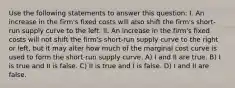 Use the following statements to answer this question: I. An increase in the firm's fixed costs will also shift the firm's short-run supply curve to the left. II. An increase in the firm's fixed costs will not shift the firm's short-run supply curve to the right or left, but it may alter how much of the marginal cost curve is used to form the short-run supply curve. A) I and II are true. B) I is true and II is false. C) II is true and I is false. D) I and II are false.