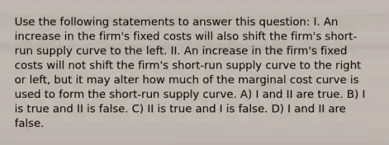 Use the following statements to answer this question: I. An increase in the firm's fixed costs will also shift the firm's <a href='https://www.questionai.com/knowledge/kpdf81PlVL-short-run-supply' class='anchor-knowledge'>short-run supply</a> curve to the left. II. An increase in the firm's fixed costs will not shift the firm's short-run supply curve to the right or left, but it may alter how much of the marginal cost curve is used to form the short-run supply curve. A) I and II are true. B) I is true and II is false. C) II is true and I is false. D) I and II are false.