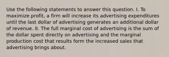 Use the following statements to answer this question. I. To maximize profit, a firm will increase its advertising expenditures until the last dollar of advertising generates an additional dollar of revenue. II. The full marginal cost of advertising is the sum of the dollar spent directly on advertising and the marginal production cost that results form the increased sales that advertising brings about.