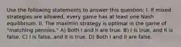 Use the following statements to answer this question: I. If mixed strategies are allowed, every game has at least one Nash equilibrium. II. The maximin strategy is optimal in the game of "matching pennies." A) Both I and II are true. B) I is true, and II is false. C) I is false, and II is true. D) Both I and II are false.