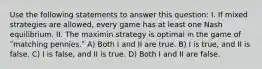 Use the following statements to answer this question: I. If mixed strategies are allowed, every game has at least one Nash equilibrium. II. The maximin strategy is optimal in the game of ʺmatching pennies.ʺ A) Both I and II are true. B) I is true, and II is false. C) I is false, and II is true. D) Both I and II are false.