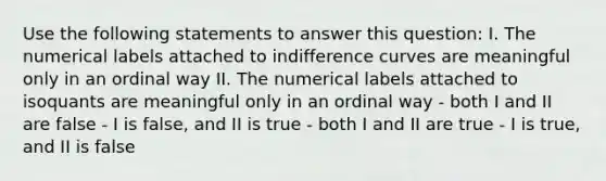 Use the following statements to answer this question: I. The numerical labels attached to indifference curves are meaningful only in an ordinal way II. The numerical labels attached to isoquants are meaningful only in an ordinal way - both I and II are false - I is false, and II is true - both I and II are true - I is true, and II is false