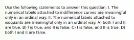 Use the following statements to answer this question. I. The numerical labels attached to indifference curves are meaningful only in an ordinal way. II. The numerical labels attached to isoquants are meaningful only in an ordinal way. A) both I and II are true. B) I is true, and II is false. C) I is false, and II is true. D) both I and II are false.