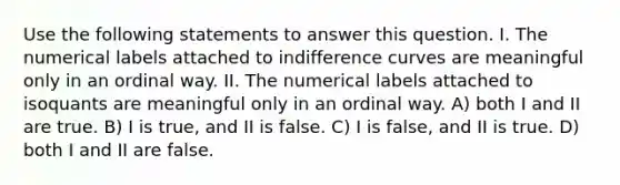 Use the following statements to answer this question. I. The numerical labels attached to indifference curves are meaningful only in an ordinal way. II. The numerical labels attached to isoquants are meaningful only in an ordinal way. A) both I and II are true. B) I is true, and II is false. C) I is false, and II is true. D) both I and II are false.