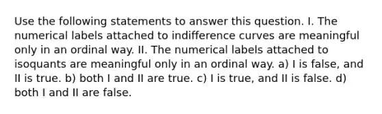 Use the following statements to answer this question. I. The numerical labels attached to indifference curves are meaningful only in an ordinal way. II. The numerical labels attached to isoquants are meaningful only in an ordinal way. a) I is false, and II is true. b) both I and II are true. c) I is true, and II is false. d) both I and II are false.