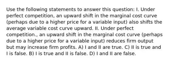 Use the following statements to answer this question: I. Under perfect competition, an upward shift in the marginal cost curve (perhaps due to a higher price for a variable input) also shifts the average variable cost curve upward. II. Under perfect competition., an upward shift in the marginal cost curve (perhaps due to a higher price for a variable input) reduces firm output but may increase firm profits. A) I and II are true. C) II is true and I is false. B) I is true and II is false. D) I and II are false.