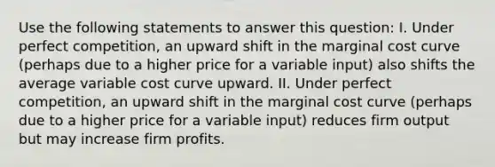 Use the following statements to answer this question: I. Under perfect competition, an upward shift in the marginal cost curve (perhaps due to a higher price for a variable input) also shifts the average variable cost curve upward. II. Under perfect competition, an upward shift in the marginal cost curve (perhaps due to a higher price for a variable input) reduces firm output but may increase firm profits.