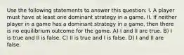 Use the following statements to answer this question: I. A player must have at least one dominant strategy in a game. II. If neither player in a game has a dominant strategy in a game, then there is no equilibrium outcome for the game. A) I and II are true. B) I is true and II is false. C) II is true and I is false. D) I and II are false.