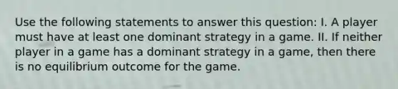 Use the following statements to answer this question: I. A player must have at least one dominant strategy in a game. II. If neither player in a game has a dominant strategy in a game, then there is no equilibrium outcome for the game.