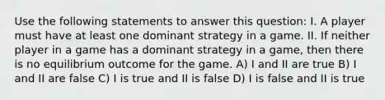 Use the following statements to answer this question: I. A player must have at least one dominant strategy in a game. II. If neither player in a game has a dominant strategy in a game, then there is no equilibrium outcome for the game. A) I and II are true B) I and II are false C) I is true and II is false D) I is false and II is true