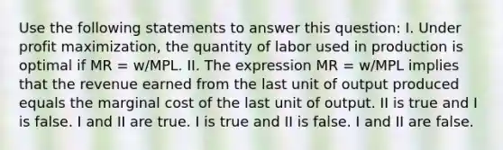 Use the following statements to answer this question: I. Under <a href='https://www.questionai.com/knowledge/kI8oyZMVJk-profit-maximization' class='anchor-knowledge'>profit maximization</a>, the quantity of labor used in production is optimal if MR = w/MPL. II. The expression MR = w/MPL implies that the revenue earned from the last unit of output produced equals the marginal cost of the last unit of output. II is true and I is false. I and II are true. I is true and II is false. I and II are false.