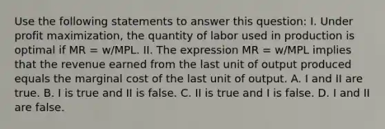 Use the following statements to answer this question: I. Under <a href='https://www.questionai.com/knowledge/kI8oyZMVJk-profit-maximization' class='anchor-knowledge'>profit maximization</a>, the quantity of labor used in production is optimal if MR = w/MPL. II. The expression MR = w/MPL implies that the revenue earned from the last unit of output produced equals the marginal cost of the last unit of output. A. I and II are true. B. I is true and II is false. C. II is true and I is false. D. I and II are false.