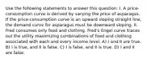 Use the following statements to answer this question: I. A price-consumption curve is derived by varying the price of asparagus. If the price-consumption curve is an upward sloping straight line, the demand curve for asparagus must be downward sloping. II. Fred consumes only food and clothing. Fred's Engel curve traces out the utility maximizing combinations of food and clothing associated with each and every income level. A) I and II are true. B) I is true, and II is false. C) I is false, and II is true. D) I and II are false.