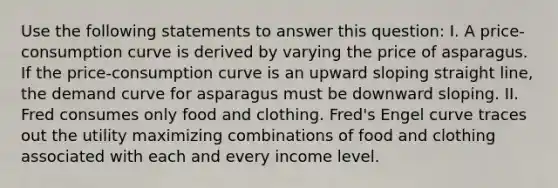 Use the following statements to answer this question: I. A price-consumption curve is derived by varying the price of asparagus. If the price-consumption curve is an upward sloping straight line, the demand curve for asparagus must be downward sloping. II. Fred consumes only food and clothing. Fred's Engel curve traces out the utility maximizing combinations of food and clothing associated with each and every income level.