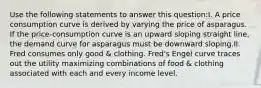 Use the following statements to answer this question:I. A price consumption curve is derived by varying the price of asparagus. If the price-consumption curve is an upward sloping straight line, the demand curve for asparagus must be downward sloping.II. Fred consumes only good & clothing. Fred's Engel curve traces out the utility maximizing combinations of food & clothing associated with each and every income level.