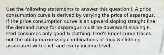 Use the following statements to answer this question:I. A price consumption curve is derived by varying the price of asparagus. If the price-consumption curve is an upward sloping straight line, the demand curve for asparagus must be downward sloping.II. Fred consumes only good & clothing. Fred's Engel curve traces out the utility maximizing combinations of food & clothing associated with each and every income level.