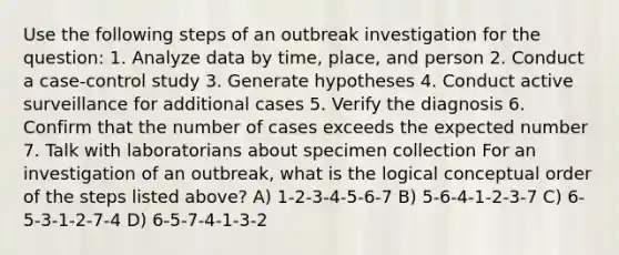 Use the following steps of an outbreak investigation for the question: 1. Analyze data by time, place, and person 2. Conduct a case-control study 3. Generate hypotheses 4. Conduct active surveillance for additional cases 5. Verify the diagnosis 6. Confirm that the number of cases exceeds the expected number 7. Talk with laboratorians about specimen collection For an investigation of an outbreak, what is the logical conceptual order of the steps listed above? A) 1-2-3-4-5-6-7 B) 5-6-4-1-2-3-7 C) 6-5-3-1-2-7-4 D) 6-5-7-4-1-3-2