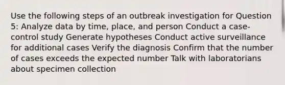 Use the following steps of an outbreak investigation for Question 5: Analyze data by time, place, and person Conduct a case-control study Generate hypotheses Conduct active surveillance for additional cases Verify the diagnosis Confirm that the number of cases exceeds the expected number Talk with laboratorians about specimen collection