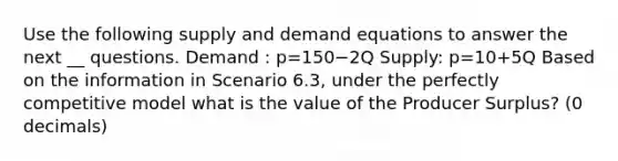 Use the following supply and demand equations to answer the next __ questions. Demand : p=150−2Q Supply: p=10+5Q Based on the information in Scenario 6.3, under the perfectly competitive model what is the value of the Producer Surplus? (0 decimals)