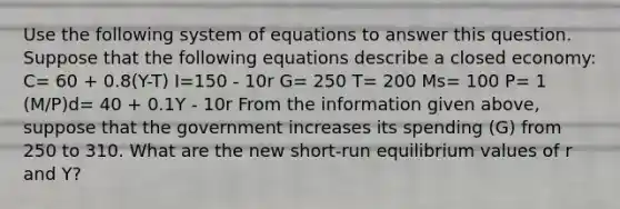 Use the following system of equations to answer this question. Suppose that the following equations describe a closed economy: C= 60 + 0.8(Y-T) I=150 - 10r G= 250 T= 200 Ms= 100 P= 1 (M/P)d= 40 + 0.1Y - 10r From the information given above, suppose that the government increases its spending (G) from 250 to 310. What are the new short-run equilibrium values of r and Y?