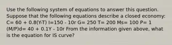 Use the following system of equations to answer this question. Suppose that the following equations describe a closed economy: C= 60 + 0.8(Y-T) I=150 - 10r G= 250 T= 200 Ms= 100 P= 1 (M/P)d= 40 + 0.1Y - 10r From the information given above, what is the equation for IS curve?