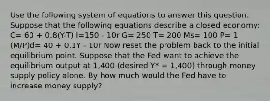 Use the following system of equations to answer this question. Suppose that the following equations describe a closed economy: C= 60 + 0.8(Y-T) I=150 - 10r G= 250 T= 200 Ms= 100 P= 1 (M/P)d= 40 + 0.1Y - 10r Now reset the problem back to the initial equilibrium point. Suppose that the Fed want to achieve the equilibrium output at 1,400 (desired Y* = 1,400) through money supply policy alone. By how much would the Fed have to increase money supply?