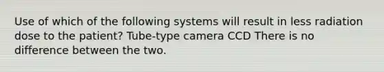 Use of which of the following systems will result in less radiation dose to the patient? Tube-type camera CCD There is no difference between the two.