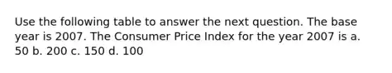 Use the following table to answer the next question. The base year is 2007. The Consumer Price Index for the year 2007 is a. 50 b. 200 c. 150 d. 100