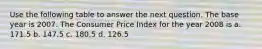 Use the following table to answer the next question. The base year is 2007. The Consumer Price Index for the year 2008 is a. 171.5 b. 147.5 c. 180.5 d. 126.5